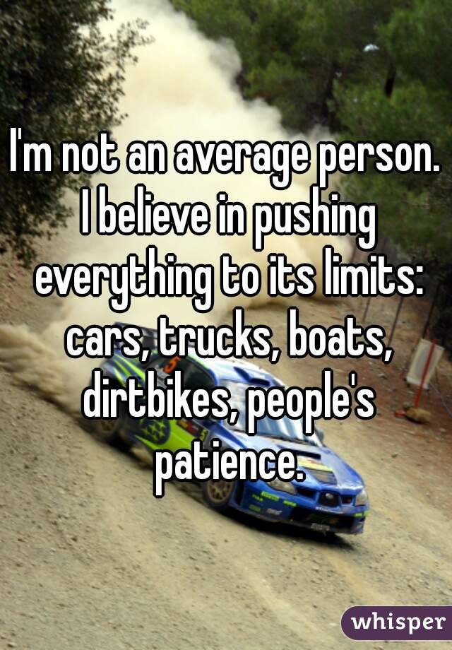 I'm not an average person. I believe in pushing everything to its limits: cars, trucks, boats, dirtbikes, people's patience.