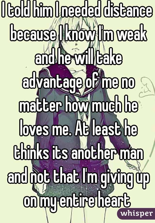 I told him I needed distance because I know I'm weak and he will take advantage of me no matter how much he loves me. At least he thinks its another man and not that I'm giving up on my entire heart 