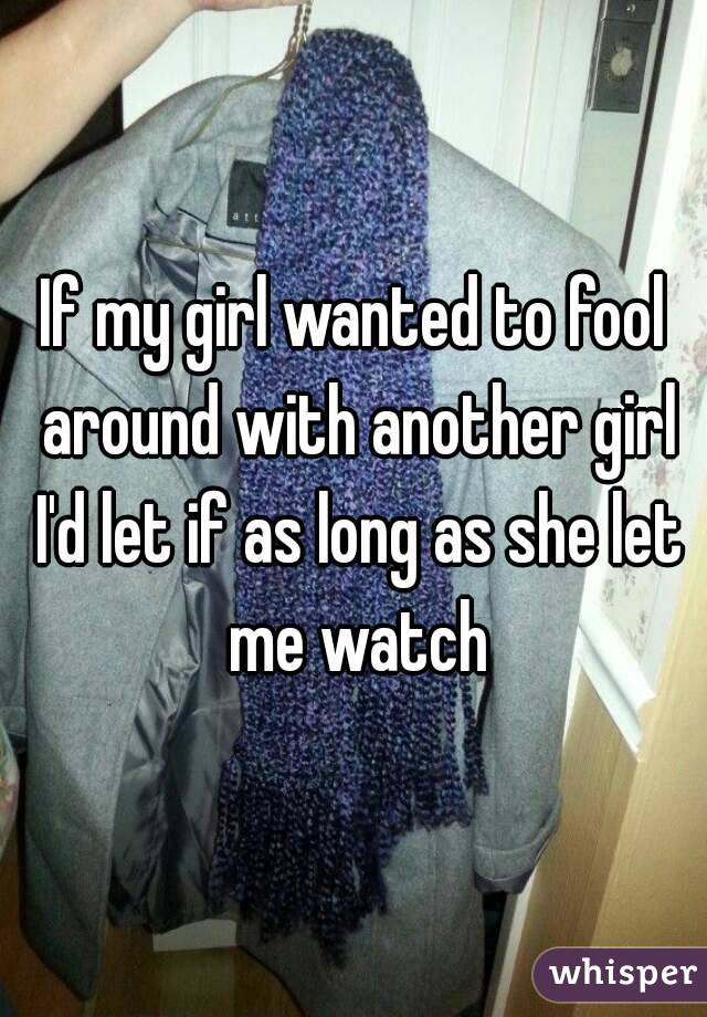 If my girl wanted to fool around with another girl I'd let if as long as she let me watch