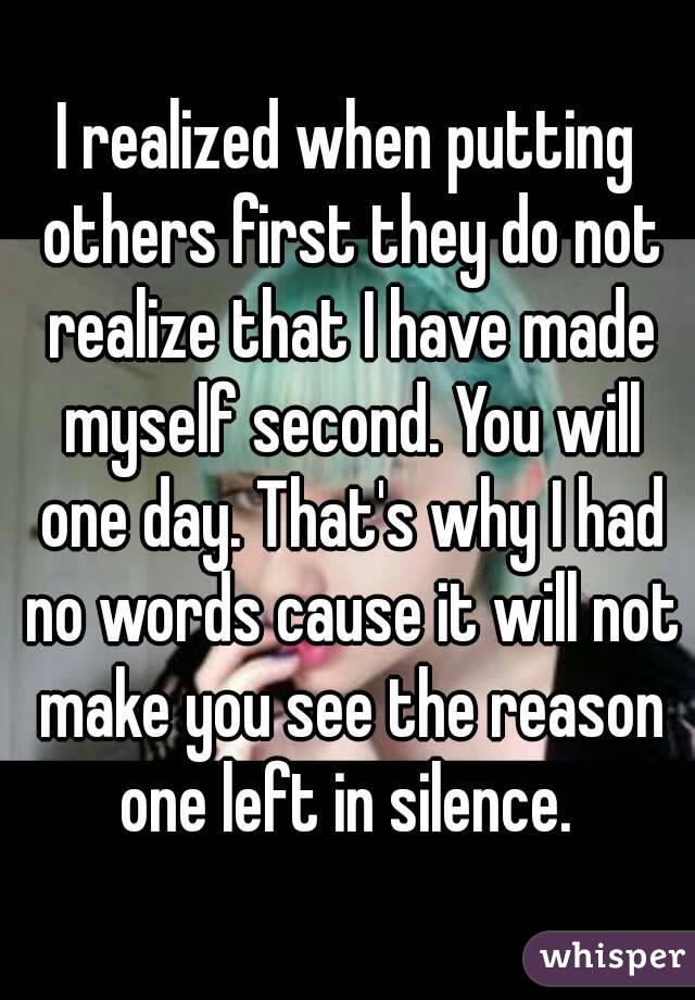 I realized when putting others first they do not realize that I have made myself second. You will one day. That's why I had no words cause it will not make you see the reason one left in silence. 