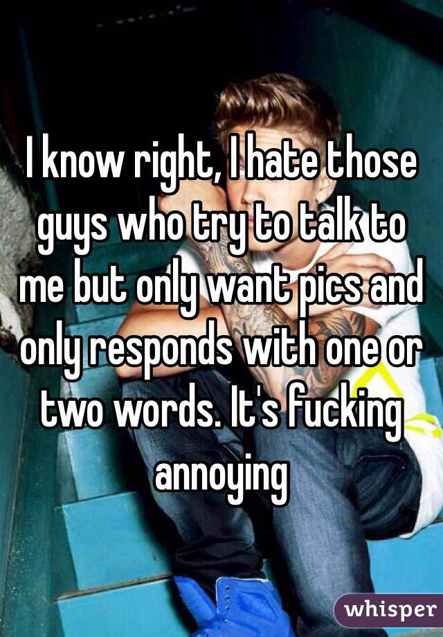 I know right, I hate those guys who try to talk to me but only want pics and only responds with one or two words. It's fucking annoying 