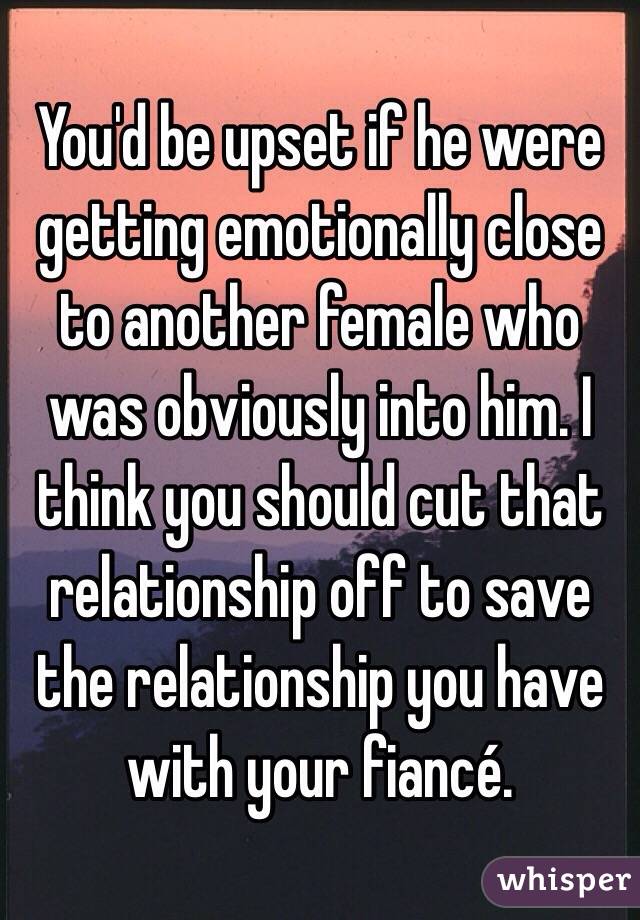 You'd be upset if he were getting emotionally close to another female who was obviously into him. I think you should cut that relationship off to save the relationship you have with your fiancé.
