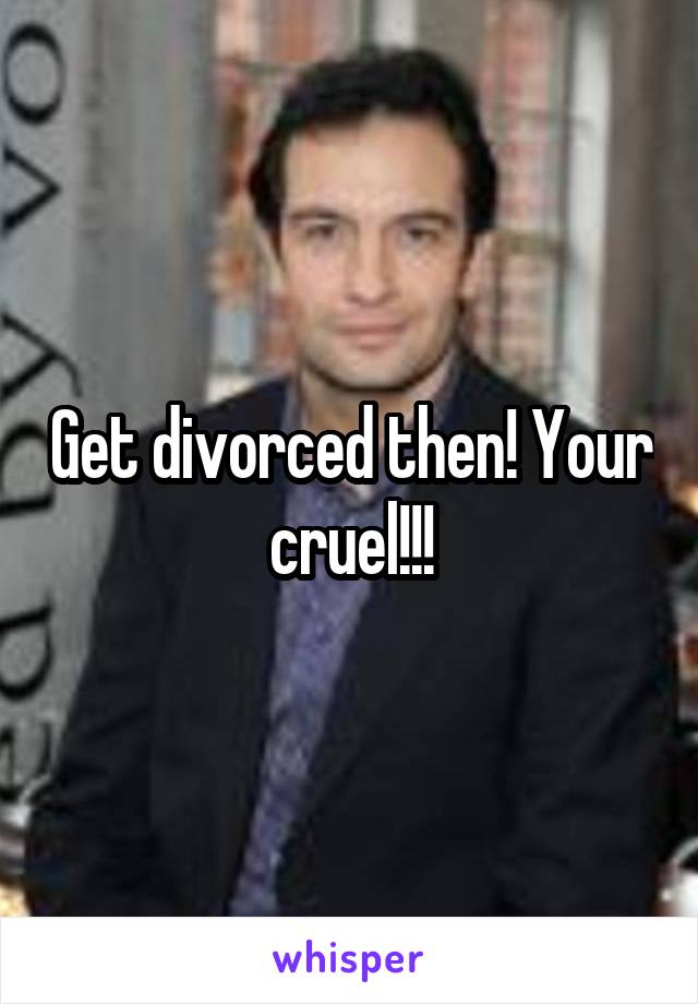 Get divorced then! Your cruel!!!