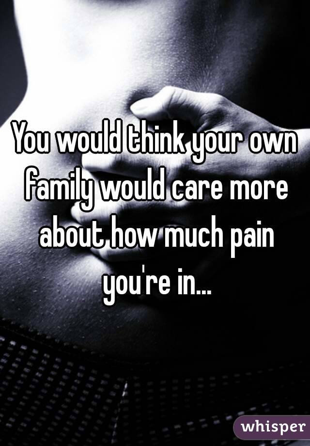 You would think your own family would care more about how much pain you're in...