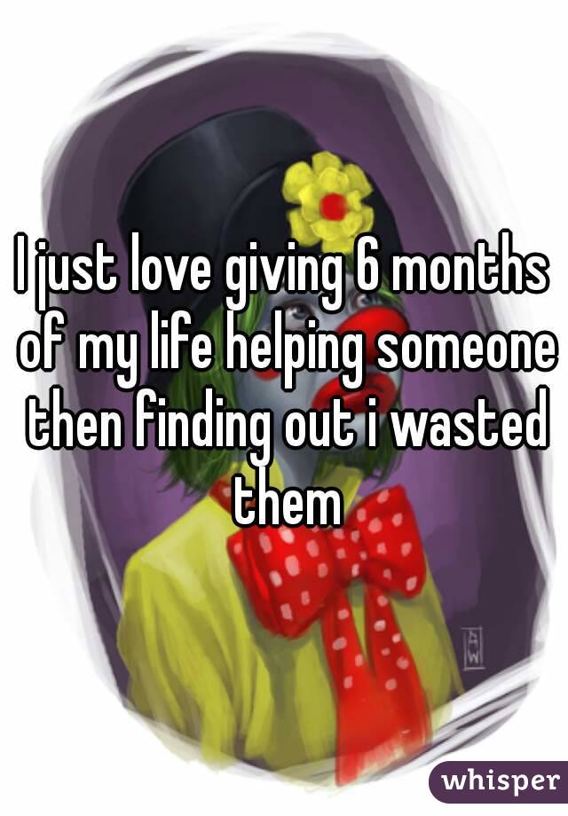 I just love giving 6 months of my life helping someone then finding out i wasted them