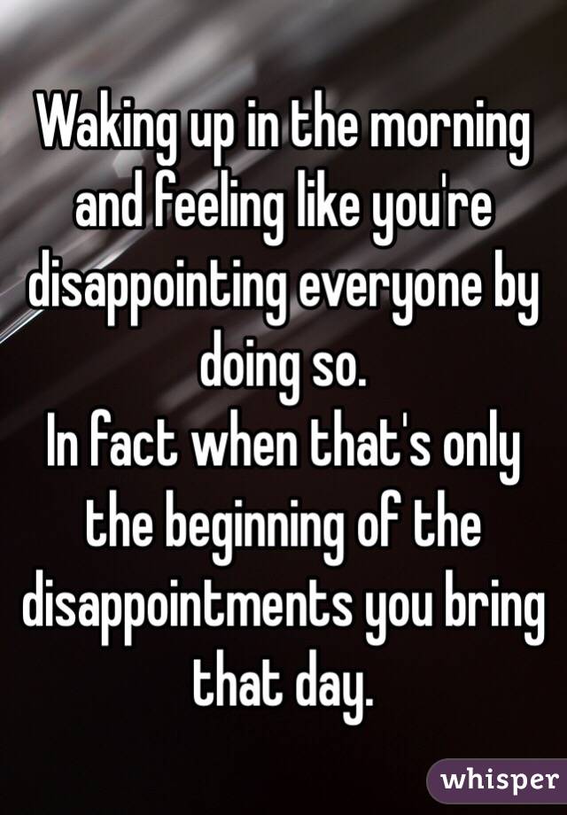  Waking up in the morning and feeling like you're disappointing everyone by doing so. 
In fact when that's only the beginning of the disappointments you bring that day.
