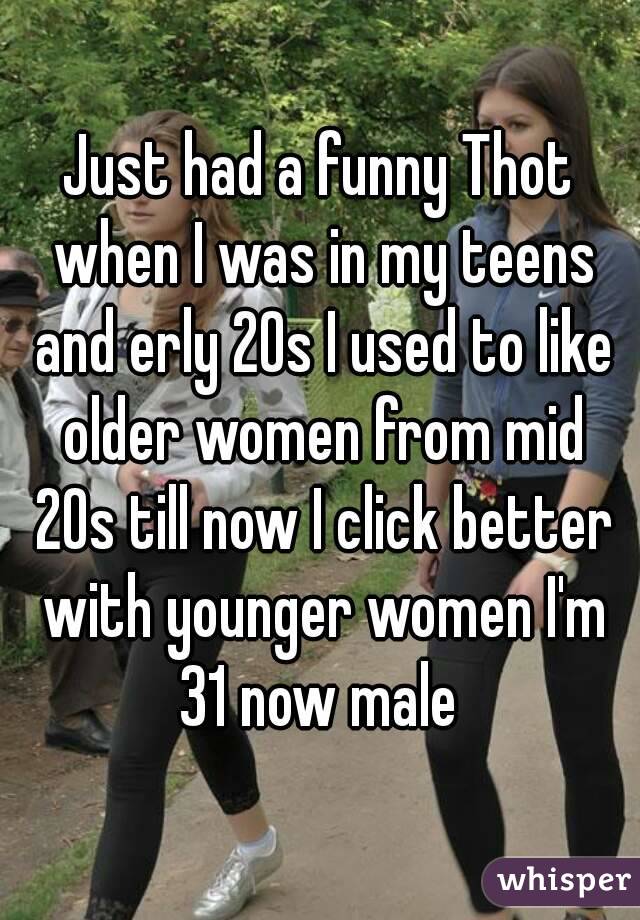 Just had a funny Thot when I was in my teens and erly 20s I used to like older women from mid 20s till now I click better with younger women I'm 31 now male 