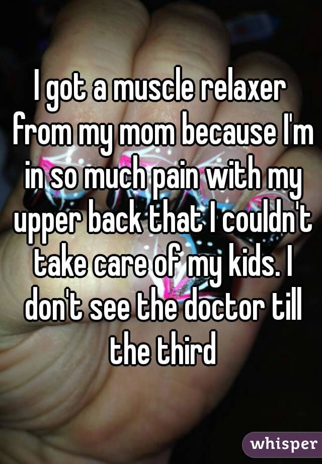 I got a muscle relaxer from my mom because I'm in so much pain with my upper back that I couldn't take care of my kids. I don't see the doctor till the third