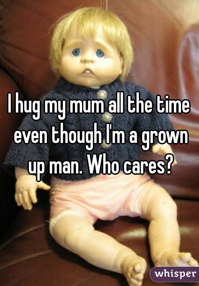 I hug my mum all the time even though I'm a grown up man. Who cares?