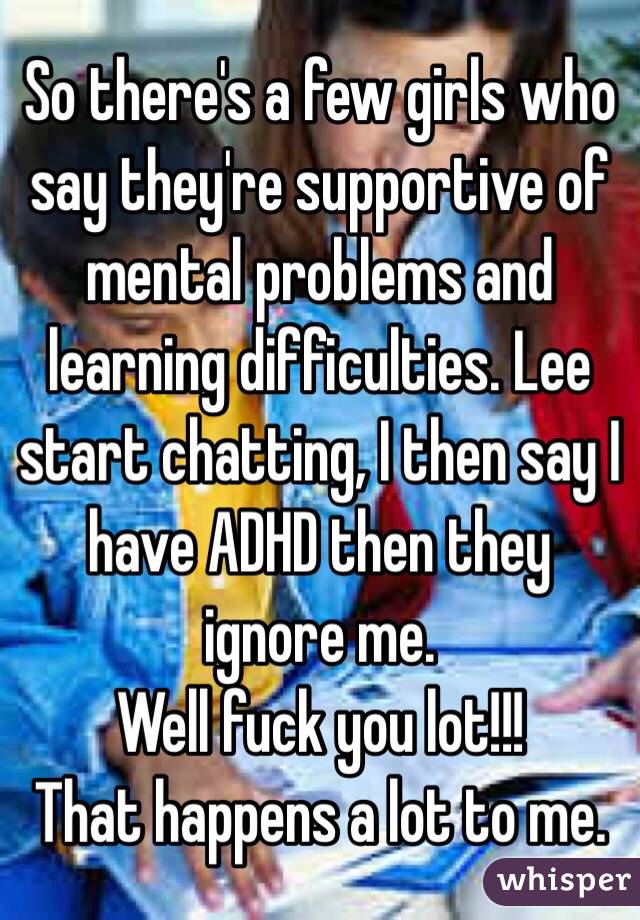 So there's a few girls who say they're supportive of mental problems and learning difficulties. Lee start chatting, I then say I have ADHD then they ignore me.
Well fuck you lot!!!
That happens a lot to me.