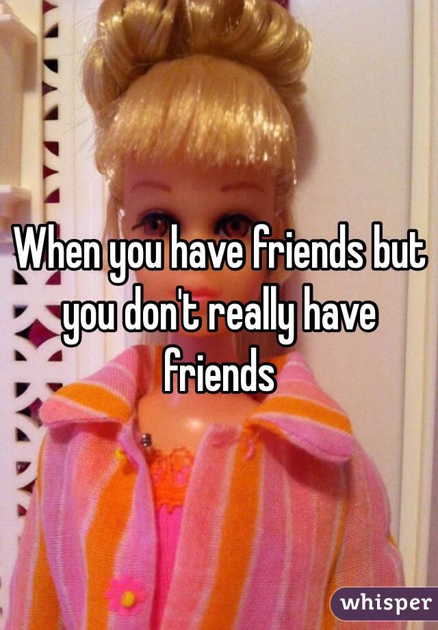 When you have friends but you don't really have friends 