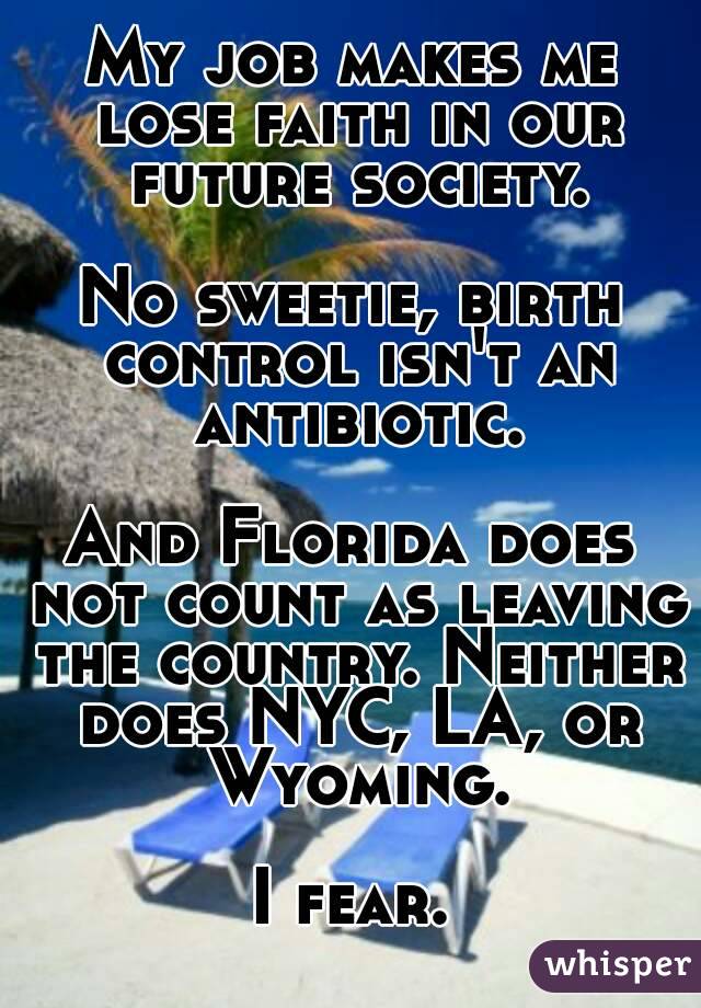 My job makes me lose faith in our future society.

No sweetie, birth control isn't an antibiotic.

And Florida does not count as leaving the country. Neither does NYC, LA, or Wyoming.

I fear.