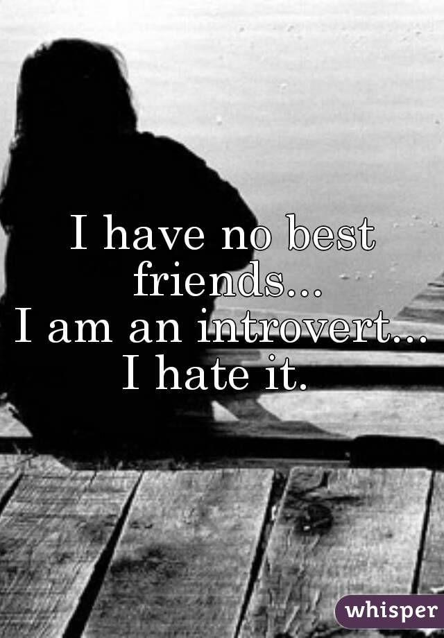 I have no best friends...
I am an introvert...
I hate it. 