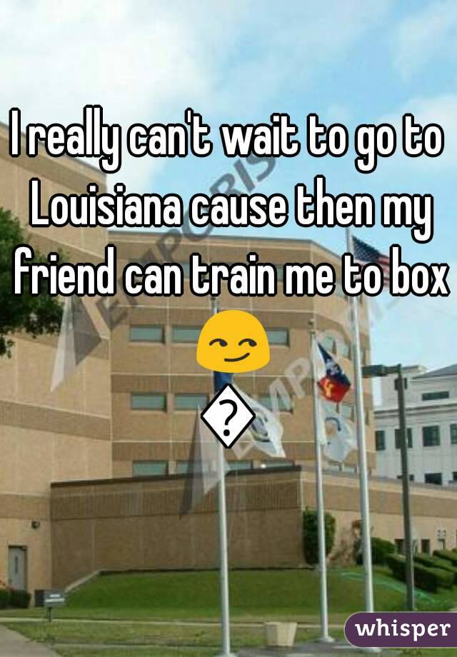 I really can't wait to go to Louisiana cause then my friend can train me to box 😏😏