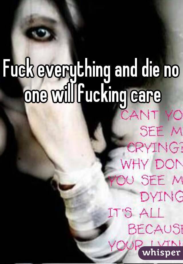 Fuck everything and die no one will fucking care