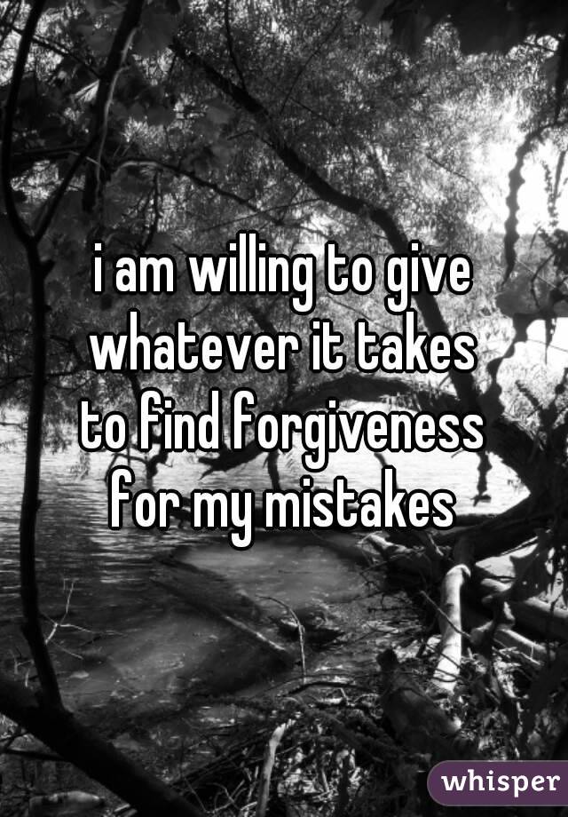 i am willing to give
whatever it takes
to find forgiveness
for my mistakes