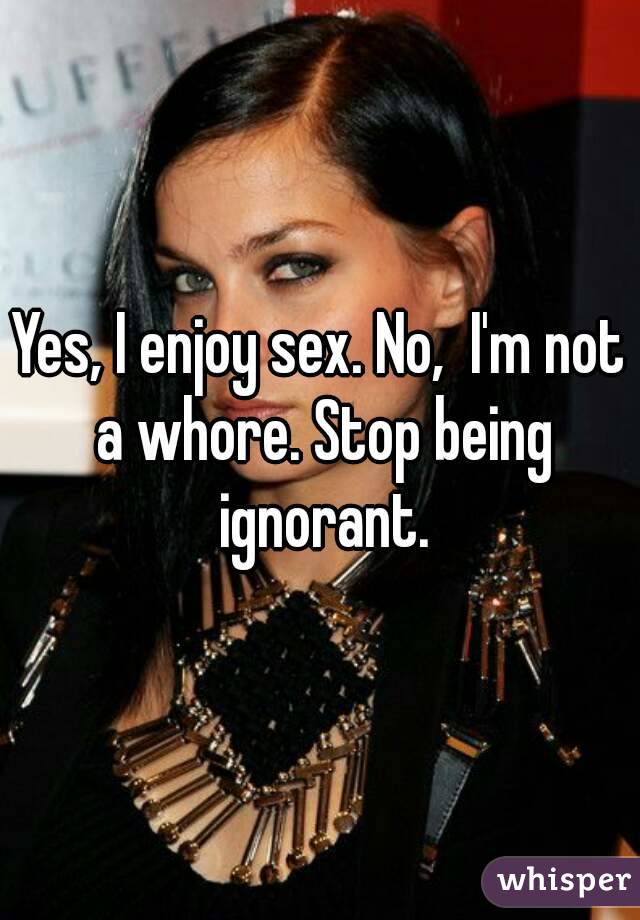 Yes, I enjoy sex. No,  I'm not a whore. Stop being ignorant.