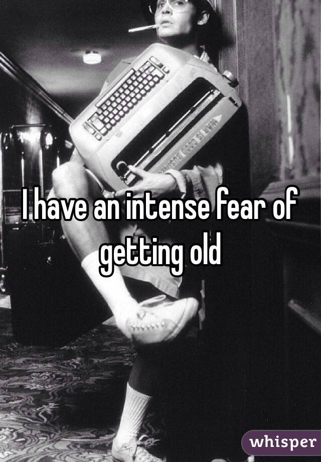 I have an intense fear of getting old