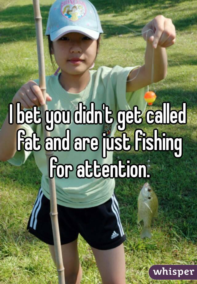 I bet you didn't get called fat and are just fishing for attention.