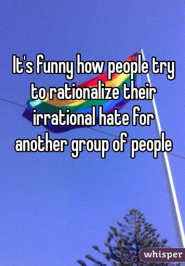 It's funny how people try to rationalize their irrational hate for another group of people