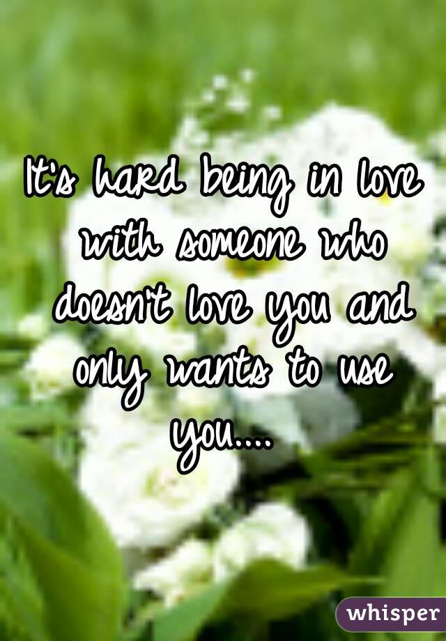 It's hard being in love with someone who doesn't love you and only wants to use you.... 
