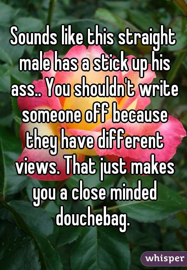 Sounds like this straight male has a stick up his ass.. You shouldn't write someone off because they have different views. That just makes you a close minded douchebag. 