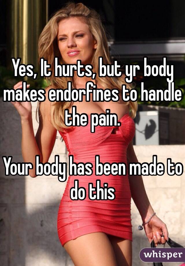 Yes, It hurts, but yr body makes endorfines to handle the pain.

Your body has been made to do this 