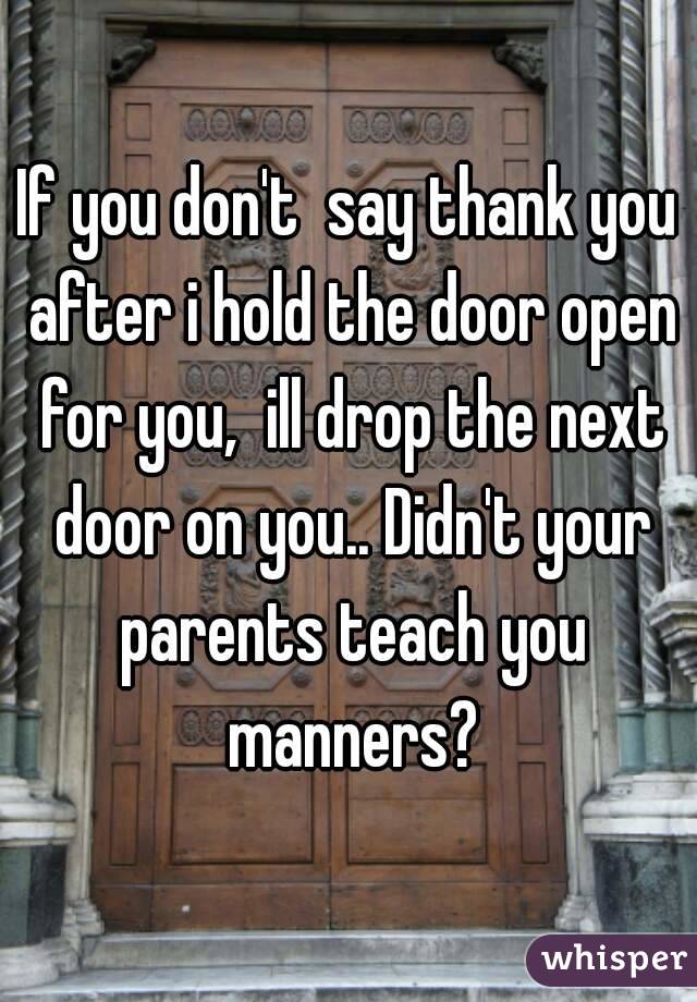 If you don't  say thank you after i hold the door open for you,  ill drop the next door on you.. Didn't your parents teach you manners?