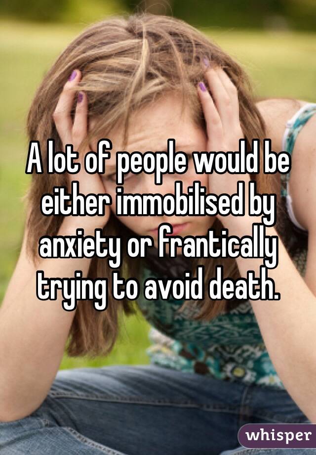 A lot of people would be either immobilised by anxiety or frantically trying to avoid death. 