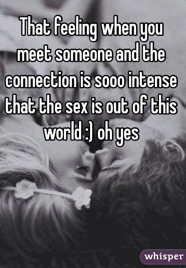 That feeling when you meet someone and the connection is sooo intense that the sex is out of this world :) oh yes