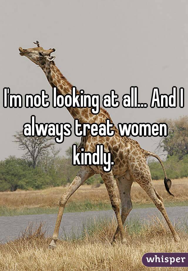 I'm not looking at all... And I always treat women kindly. 