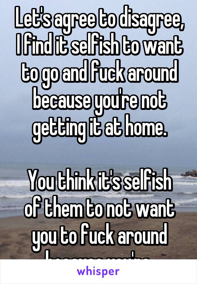 Let's agree to disagree, I find it selfish to want to go and fuck around because you're not getting it at home.

You think it's selfish of them to not want you to fuck around because you're 