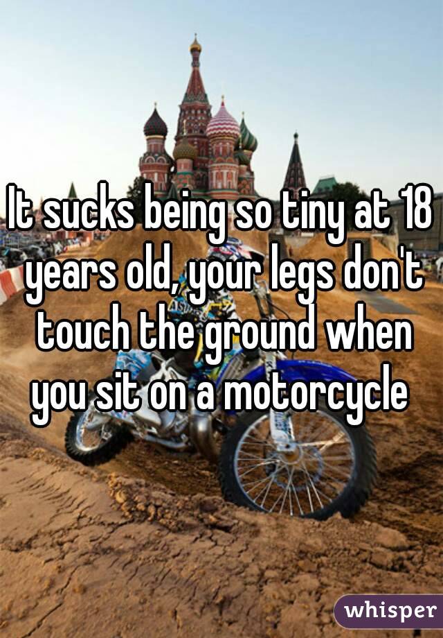It sucks being so tiny at 18 years old, your legs don't touch the ground when you sit on a motorcycle 