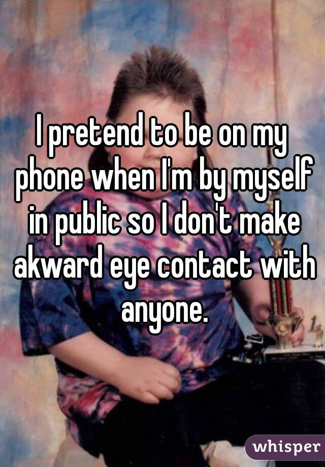 I pretend to be on my phone when I'm by myself in public so I don't make akward eye contact with anyone.