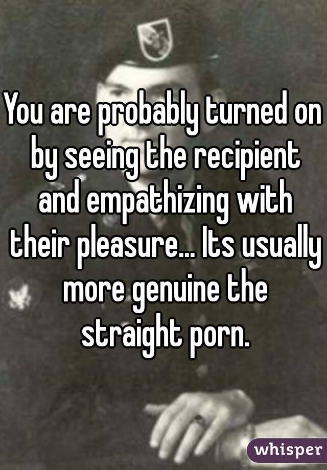 You are probably turned on by seeing the recipient and empathizing with their pleasure... Its usually more genuine the straight porn.