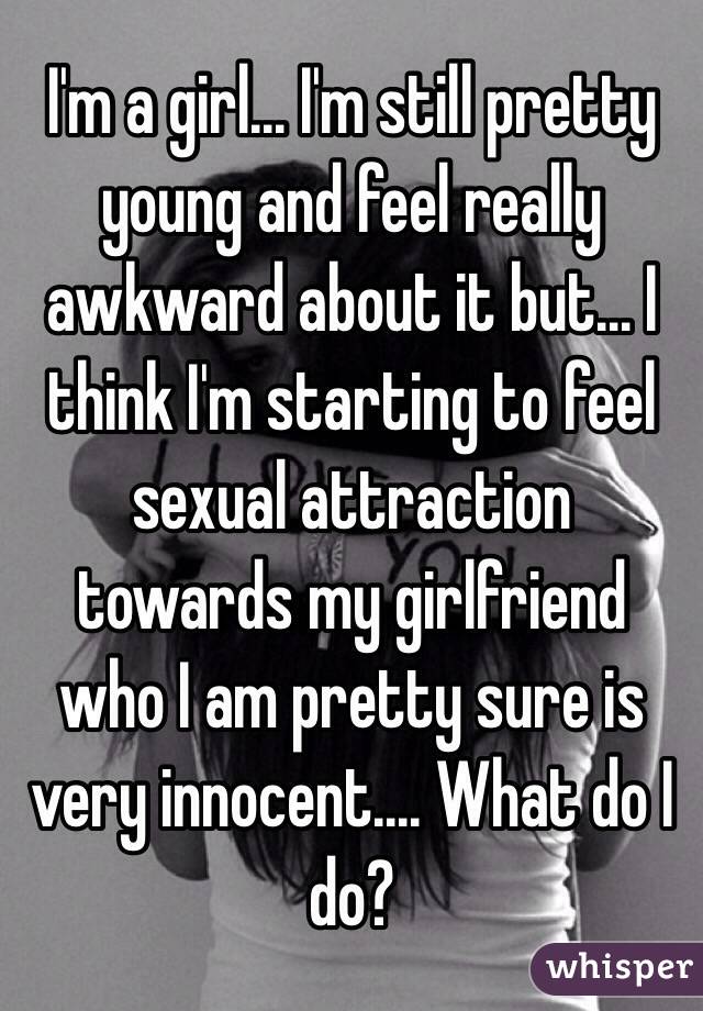 I'm a girl... I'm still pretty young and feel really awkward about it but... I think I'm starting to feel sexual attraction towards my girlfriend who I am pretty sure is very innocent.... What do I do?