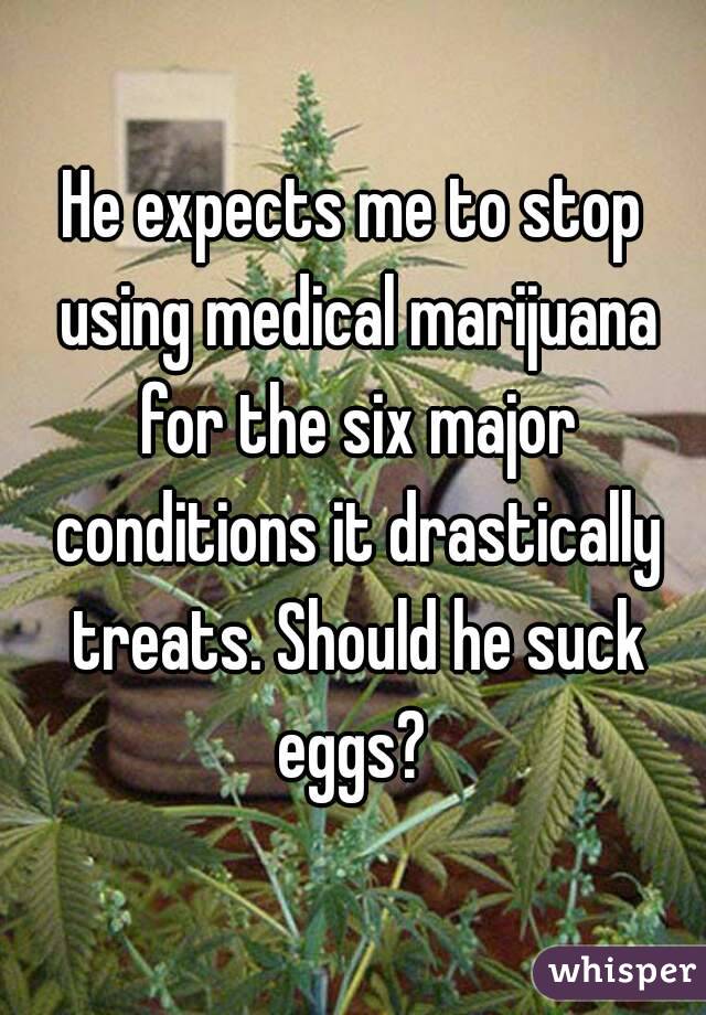 He expects me to stop using medical marijuana for the six major conditions it drastically treats. Should he suck eggs? 