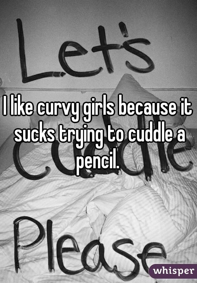 I like curvy girls because it sucks trying to cuddle a pencil. 