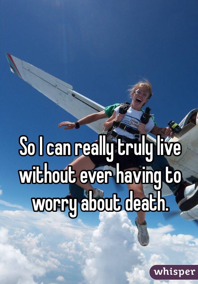 So I can really truly live 
without ever having to worry about death.