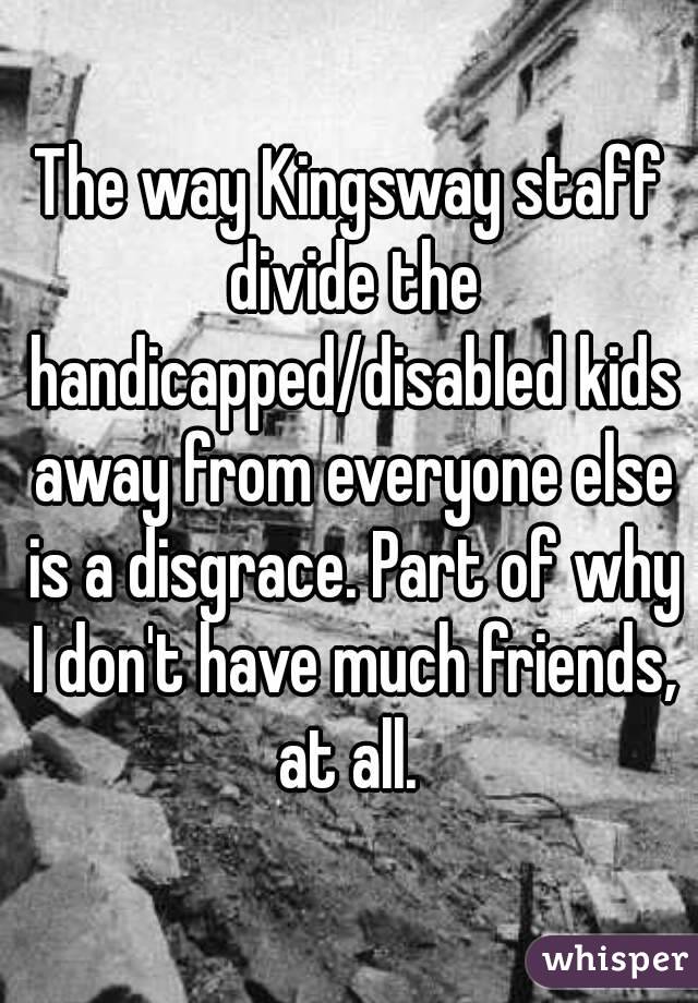 The way Kingsway staff divide the handicapped/disabled kids away from everyone else is a disgrace. Part of why I don't have much friends, at all. 