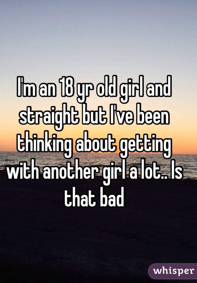 I'm an 18 yr old girl and straight but I've been thinking about getting with another girl a lot.. Is that bad