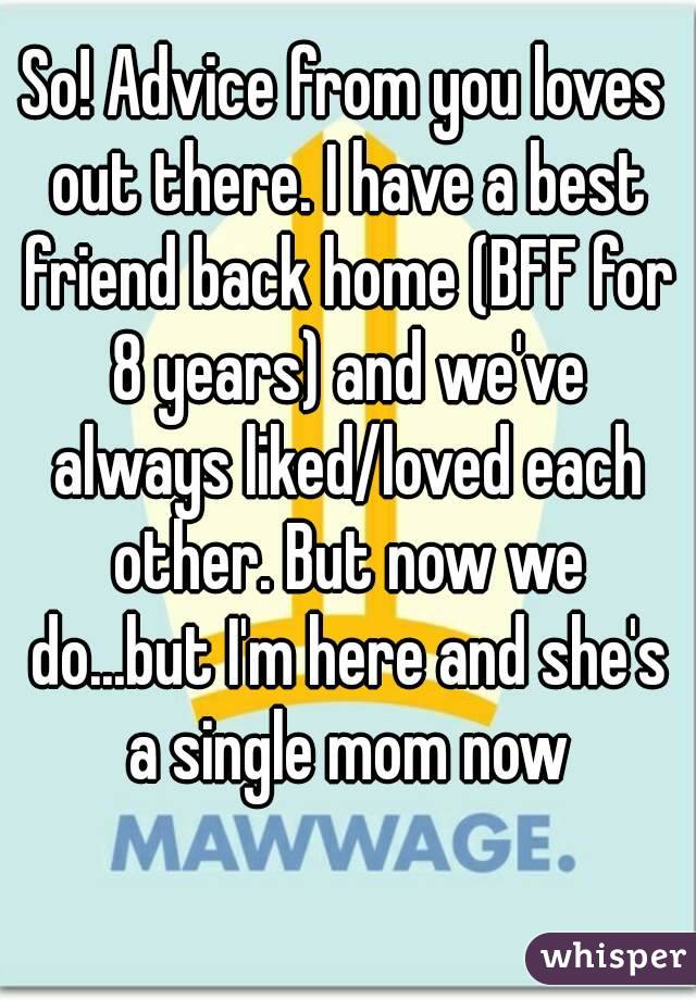 So! Advice from you loves out there. I have a best friend back home (BFF for 8 years) and we've always liked/loved each other. But now we do...but I'm here and she's a single mom now