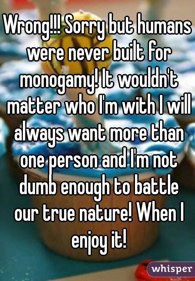 Wrong!!! Sorry but humans were never built for monogamy! It wouldn't matter who I'm with I will always want more than one person and I'm not dumb enough to battle our true nature! When I enjoy it!