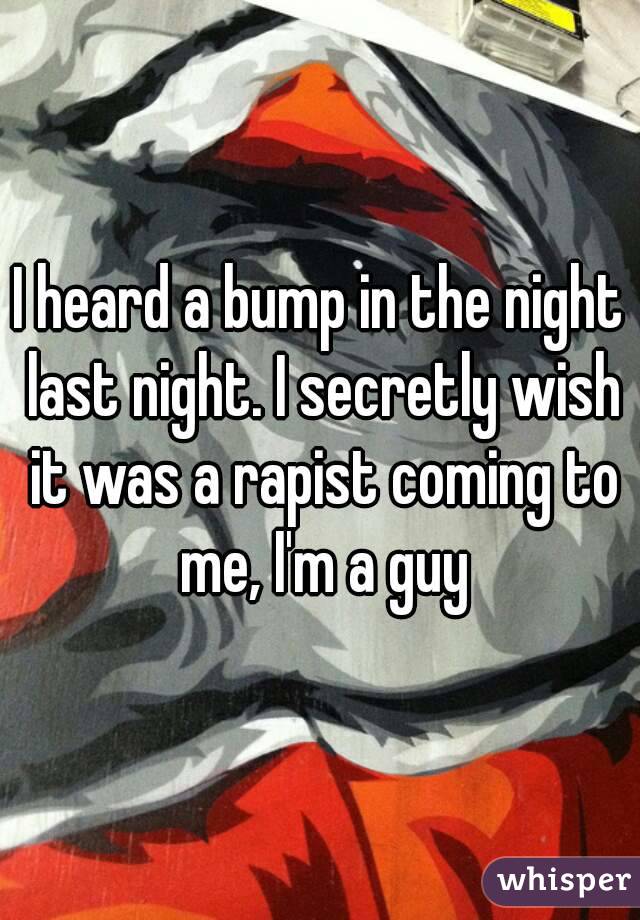 I heard a bump in the night last night. I secretly wish it was a rapist coming to me, I'm a guy