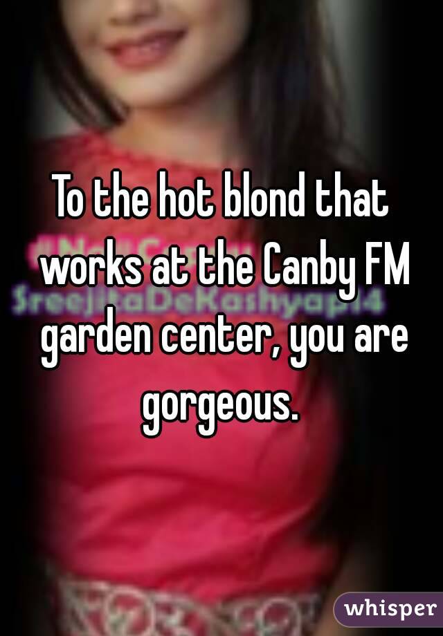 To the hot blond that works at the Canby FM garden center, you are gorgeous. 