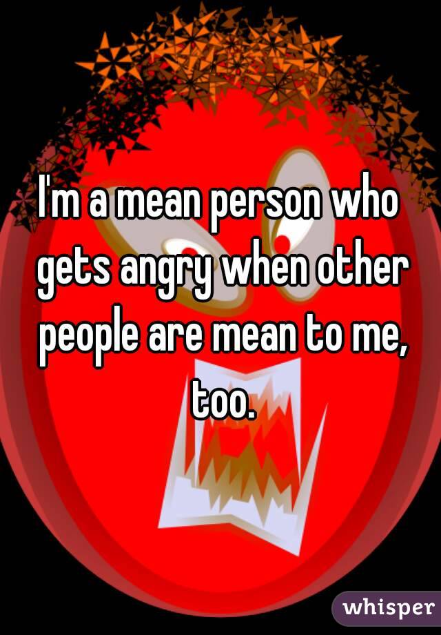 I'm a mean person who gets angry when other people are mean to me, too.