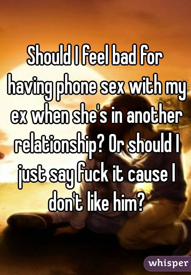 Should I feel bad for having phone sex with my ex when she's in another relationship? Or should I just say fuck it cause I don't like him?