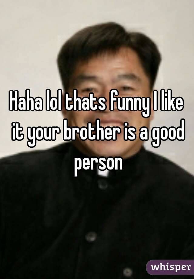 Haha lol thats funny I like it your brother is a good person