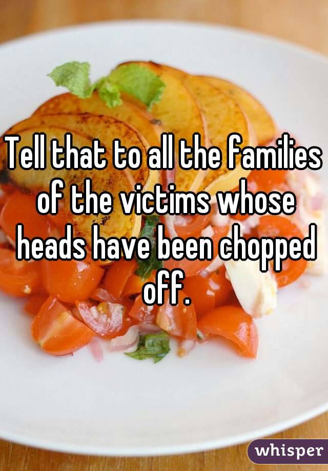 Tell that to all the families of the victims whose heads have been chopped off.