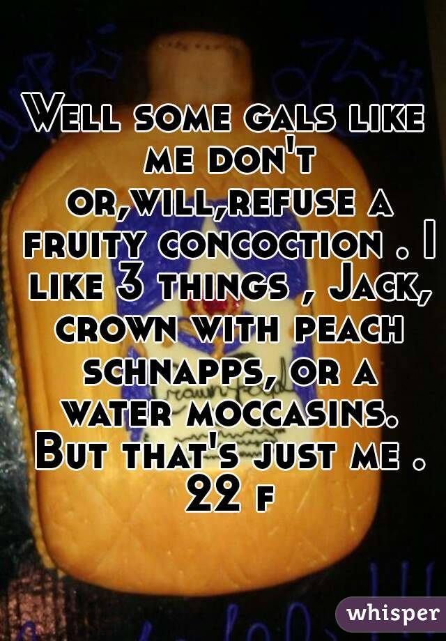 Well some gals like me don't or,will,refuse a fruity concoction . I like 3 things , Jack, crown with peach schnapps, or a water moccasins. But that's just me . 22 f